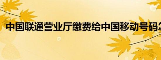 中国联通营业厅缴费给中国移动号码怎么办