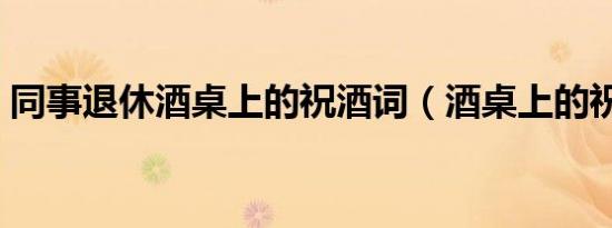 同事退休酒桌上的祝酒词（酒桌上的祝酒词）