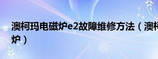 澳柯玛电磁炉e2故障维修方法（澳柯玛电磁炉）