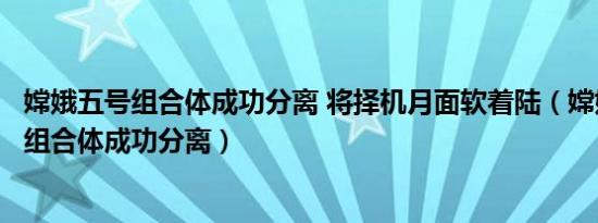 嫦娥五号组合体成功分离 将择机月面软着陆（嫦娥五号对接组合体成功分离）