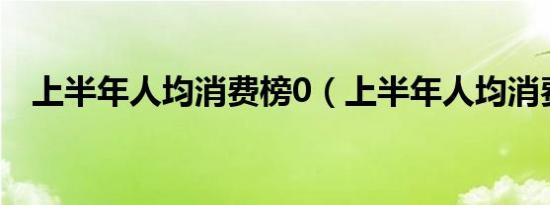 上半年人均消费榜0（上半年人均消费榜）