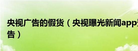 央视广告的假货（央视曝光新闻app登假货广告）