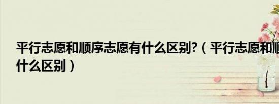 平行志愿和顺序志愿有什么区别?（平行志愿和顺序志愿有什么区别）