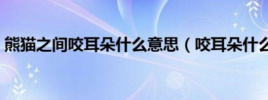 熊猫之间咬耳朵什么意思（咬耳朵什么意思）