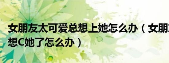 女朋友太可爱总想上她怎么办（女朋友太可爱想C她了怎么办）