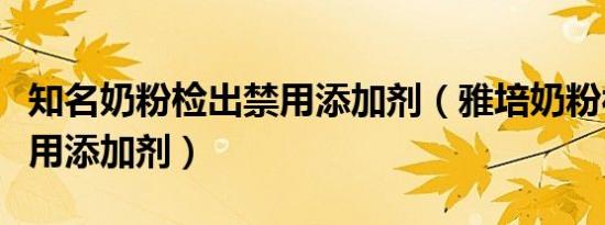 知名奶粉检出禁用添加剂（雅培奶粉被检出禁用添加剂）