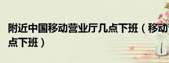 附近中国移动营业厅几点下班（移动营业厅几点下班）