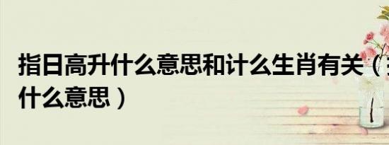 指日高升什么意思和计么生肖有关（指日高升什么意思）