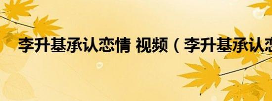 李升基承认恋情 视频（李升基承认恋情）