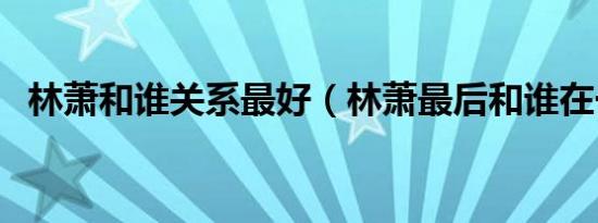 林萧和谁关系最好（林萧最后和谁在一起）