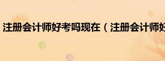 注册会计师好考吗现在（注册会计师好考吗）