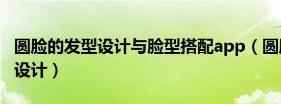 圆脸的发型设计与脸型搭配app（圆脸的发型设计）