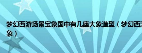 梦幻西游场景宝象国中有几座大象造型（梦幻西游宝象国大象）