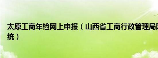 太原工商年检网上申报（山西省工商行政管理局网上年检系统）