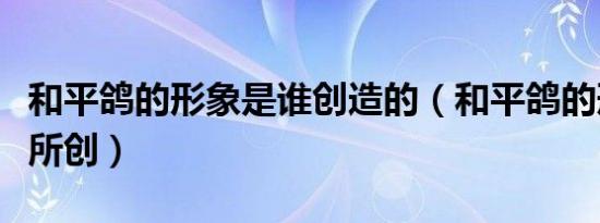 和平鸽的形象是谁创造的（和平鸽的形象由谁所创）