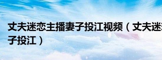 丈夫迷恋主播妻子投江视频（丈夫迷恋主播妻子投江）