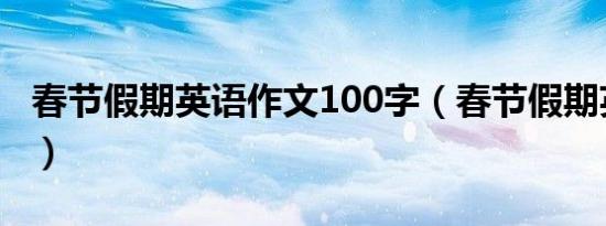 春节假期英语作文100字（春节假期英语作文）
