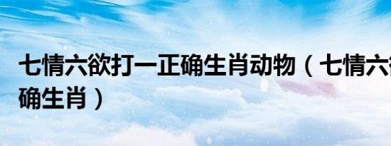 七情六欲打一正确生肖动物（七情六欲打一正确生肖）