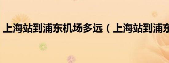 上海站到浦东机场多远（上海站到浦东机场）