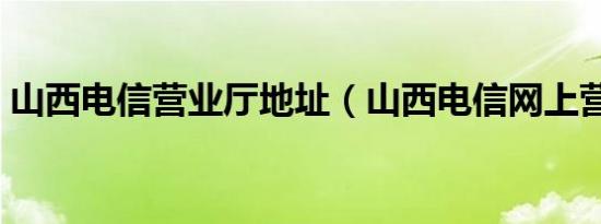 山西电信营业厅地址（山西电信网上营业厅）