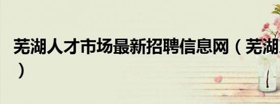芜湖人才市场最新招聘信息网（芜湖人才市场）