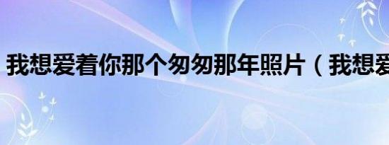 我想爱着你那个匆匆那年照片（我想爱着你）