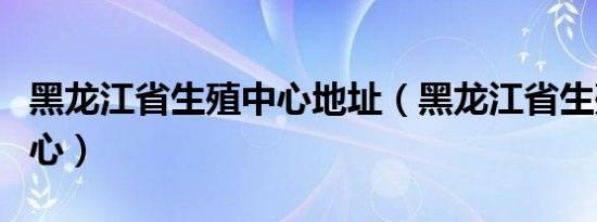 黑龙江省生殖中心地址（黑龙江省生殖保健中心）