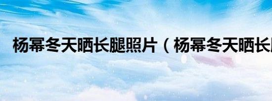 杨幂冬天晒长腿照片（杨幂冬天晒长腿照）