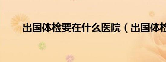 出国体检要在什么医院（出国体检）