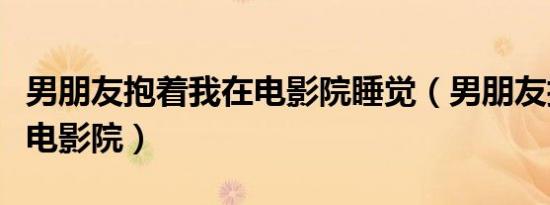 男朋友抱着我在电影院睡觉（男朋友抱着我在电影院）
