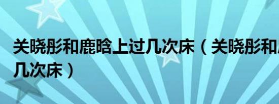 关晓彤和鹿晗上过几次床（关晓彤和鹿晗上过几次床）