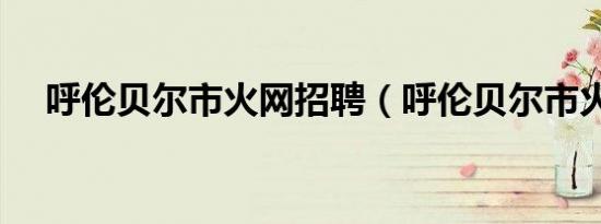 呼伦贝尔市火网招聘（呼伦贝尔市火网）