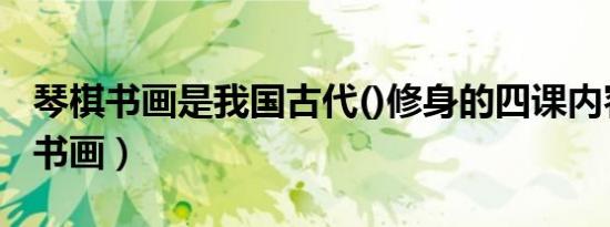 琴棋书画是我国古代()修身的四课内容（琴棋书画）