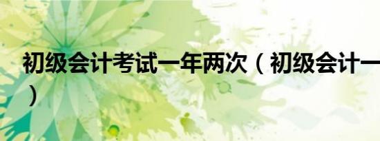 初级会计考试一年两次（初级会计一年考2次）