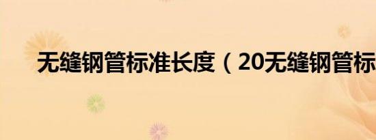 无缝钢管标准长度（20无缝钢管标准）