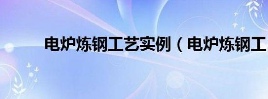 电炉炼钢工艺实例（电炉炼钢工）
