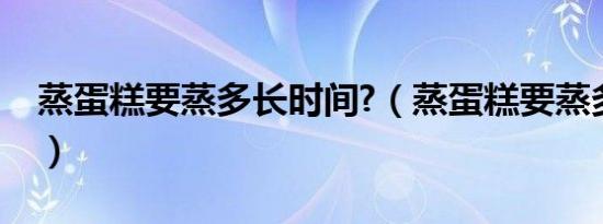 蒸蛋糕要蒸多长时间?（蒸蛋糕要蒸多少时间）