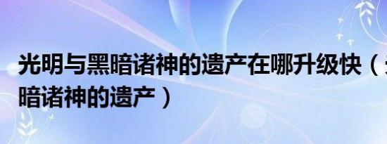 光明与黑暗诸神的遗产在哪升级快（光明与黑暗诸神的遗产）
