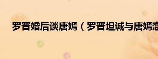 罗晋婚后谈唐嫣（罗晋坦诚与唐嫣恋情）