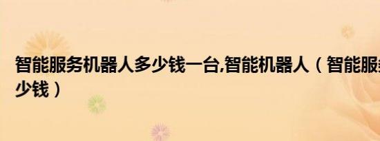 智能服务机器人多少钱一台,智能机器人（智能服务机器人多少钱）