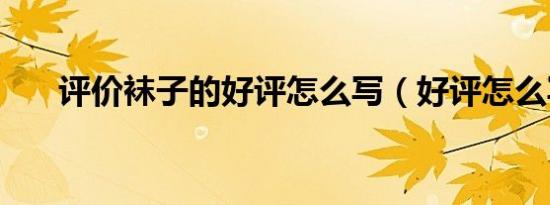 评价袜子的好评怎么写（好评怎么写）
