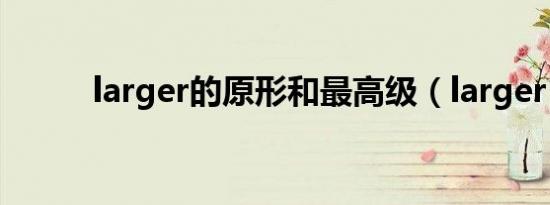 larger的原形和最高级（larger）