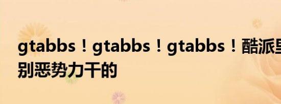 gtabbs！gtabbs！gtabbs！酷派里的即个别恶势力干的