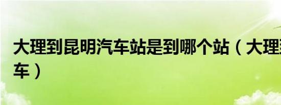 大理到昆明汽车站是到哪个站（大理到昆明汽车）