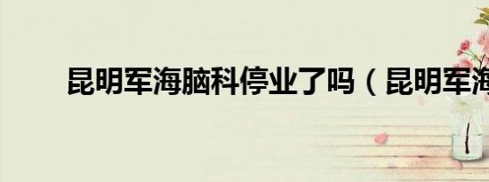 昆明军海脑科停业了吗（昆明军海）