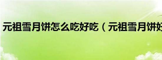 元祖雪月饼怎么吃好吃（元祖雪月饼好吃吗）
