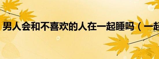 男人会和不喜欢的人在一起睡吗（一起睡吗）