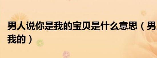 男人说你是我的宝贝是什么意思（男人说你是我的）