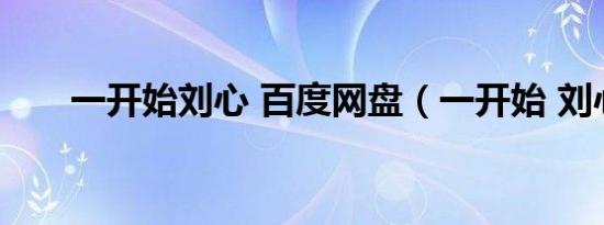 一开始刘心 百度网盘（一开始 刘心）