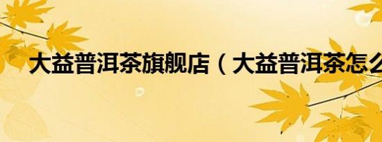 大益普洱茶旗舰店（大益普洱茶怎么样）